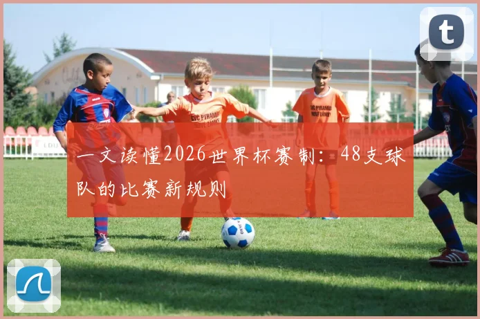 一文读懂2026世界杯赛制：48支球队的比赛新规则